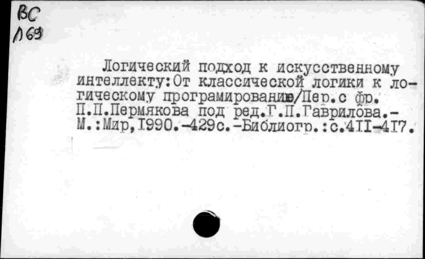 ﻿Логический подход к искусственному интеллекту:От классической логики к ло гическому програмированив/Пев.с фр. П.И.Пермякова под ред.Г.П.Гаврилова.-М.:Мир,1990.-429с.-Библиогр.: с.411-417
I